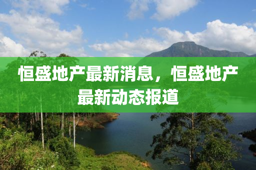 恒盛地產(chǎn)最新消息，恒盛地產(chǎn)最新動態(tài)報(bào)道