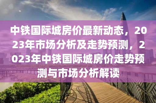 中鐵國際城房價(jià)最新動態(tài)，2023年市場分析及走勢預(yù)測，2023年中鐵國際城房價(jià)走勢預(yù)測與市場分析解讀