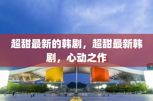 超甜最新的韓劇，超甜最新韓劇，心動(dòng)之作