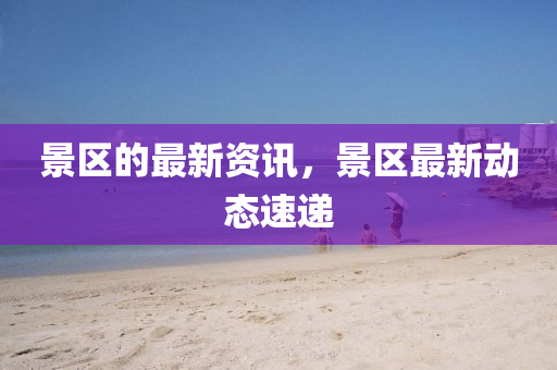 景區(qū)的最新資訊，景區(qū)最新動(dòng)態(tài)速遞