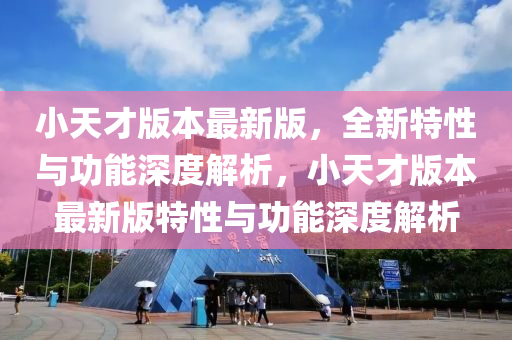 小天才版本最新版，全新特性與功能深度解析，小天才版本最新版特性與功能深度解析