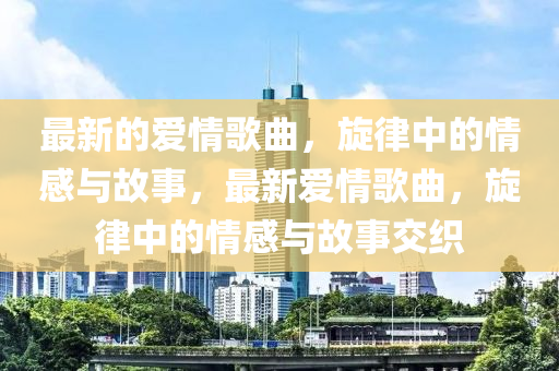 最新的愛情歌曲，旋律中的情感與故事，最新愛情歌曲，旋律中的情感與故事交織