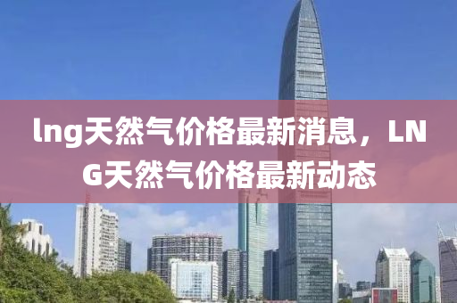 lng天然氣價(jià)格最新消息，LNG天然氣價(jià)格最新動(dòng)態(tài)