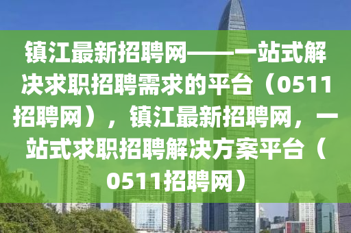 鎮(zhèn)江最新招聘網(wǎng)——一站式解決求職招聘需求的平臺(tái)（0511招聘網(wǎng)），鎮(zhèn)江最新招聘網(wǎng)，一站式求職招聘解決方案平臺(tái)（0511招聘網(wǎng)）