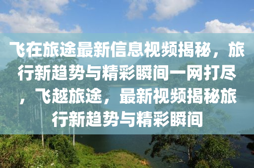 飛在旅途最新信息視頻揭秘，旅行新趨勢(shì)與精彩瞬間一網(wǎng)打盡，飛越旅途，最新視頻揭秘旅行新趨勢(shì)與精彩瞬間