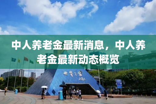 中人養(yǎng)老金最新消息，中人養(yǎng)老金最新動(dòng)態(tài)概覽