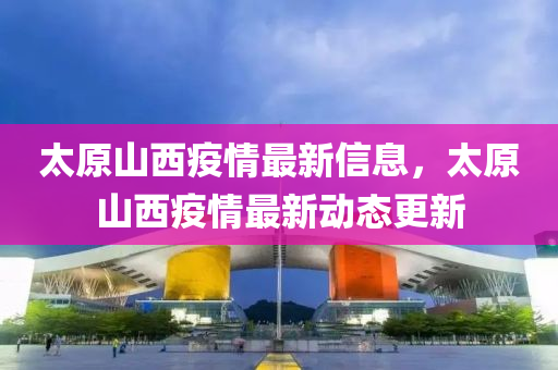 太原山西疫情最新信息，太原山西疫情最新動(dòng)態(tài)更新
