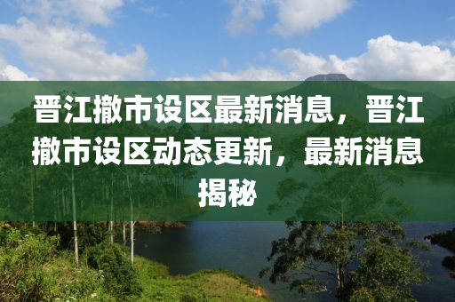 晉江撤市設區(qū)最新消息，晉江撤市設區(qū)動態(tài)更新，最新消息揭秘
