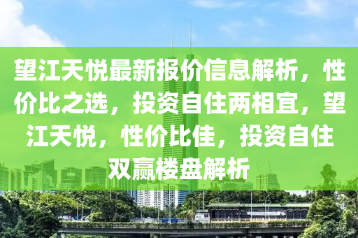 望江天悅最新報價信息解析，性價比之選，投資自住兩相宜，望江天悅，性價比佳，投資自住雙贏樓盤解析