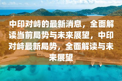 中印對峙的最新消息，全面解讀當前局勢與未來展望，中印對峙最新局勢，全面解讀與未來展望