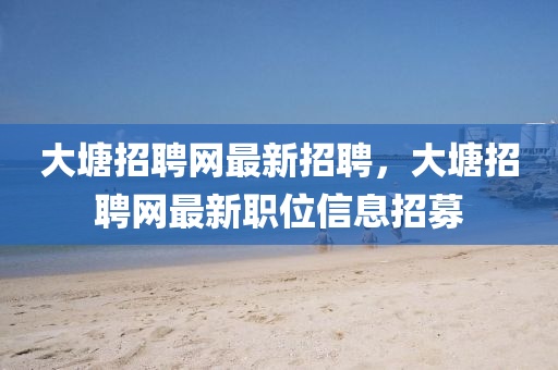 大塘招聘網(wǎng)最新招聘，大塘招聘網(wǎng)最新職位信息招募