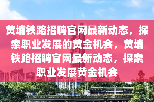 黃埔鐵路招聘官網(wǎng)最新動態(tài)，探索職業(yè)發(fā)展的黃金機(jī)會，黃埔鐵路招聘官網(wǎng)最新動態(tài)，探索職業(yè)發(fā)展黃金機(jī)會