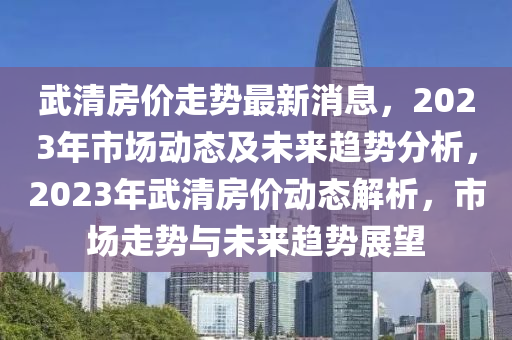 武清房價走勢最新消息，2023年市場動態(tài)及未來趨勢分析，2023年武清房價動態(tài)解析，市場走勢與未來趨勢展望