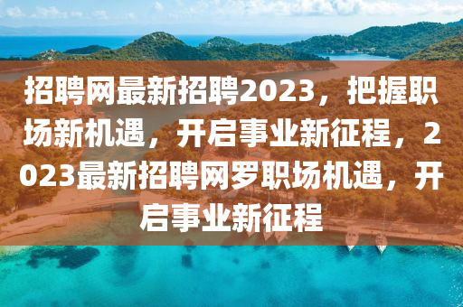 招聘網(wǎng)最新招聘2023，把握職場(chǎng)新機(jī)遇，開啟事業(yè)新征程，2023最新招聘網(wǎng)羅職場(chǎng)機(jī)遇，開啟事業(yè)新征程